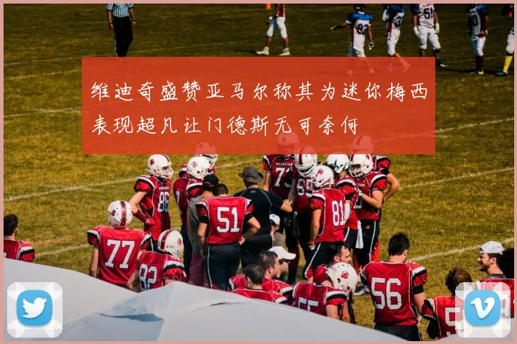维迪奇盛赞亚马尔称其为迷你梅西表现超凡让门德斯无可奈何