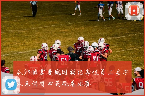 瓜帅执掌曼城时铭记每位员工名字未来仍将回英观看比赛