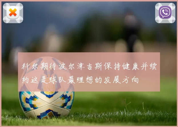 科尔期待波尔津吉斯保持健康并续约这是球队最理想的发展方向