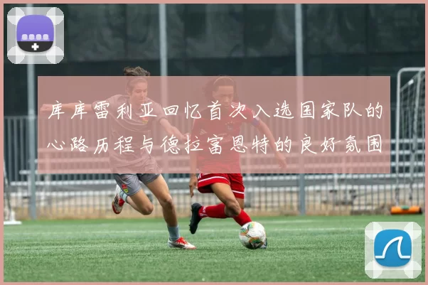 库库雷利亚回忆首次入选国家队的心路历程与德拉富恩特的良好氛围
