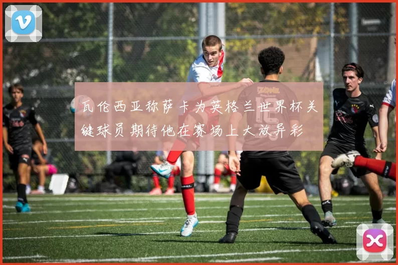 瓦伦西亚称萨卡为英格兰世界杯关键球员期待他在赛场上大放异彩
