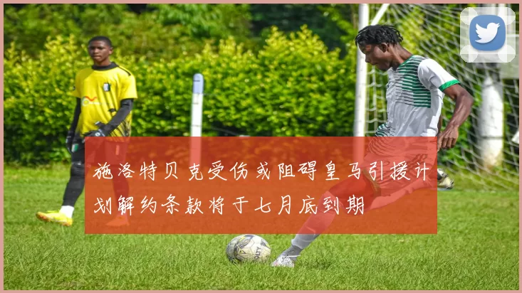 施洛特贝克受伤或阻碍皇马引援计划解约条款将于七月底到期
