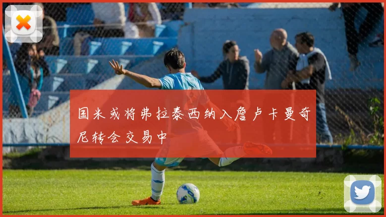 国米或将弗拉泰西纳入詹卢卡曼奇尼转会交易中