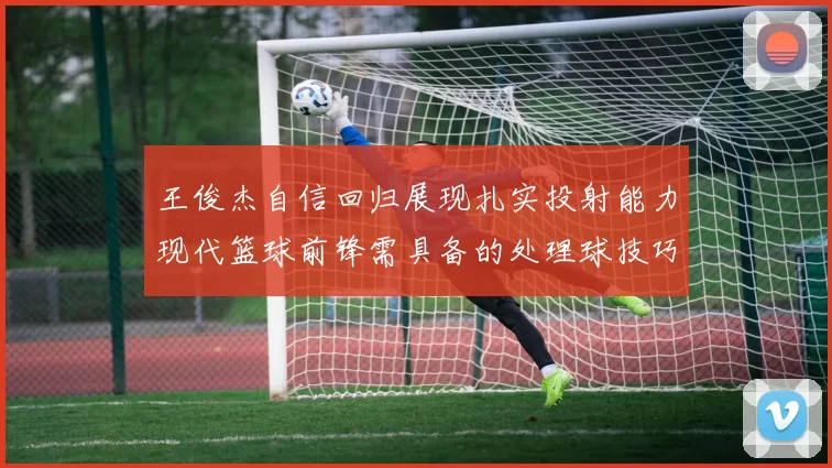 王俊杰自信回归展现扎实投射能力现代篮球前锋需具备的处理球技巧