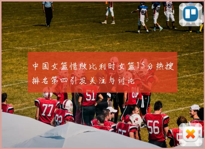中国女篮惜败比利时女篮15分热搜排名第四引发关注与讨论