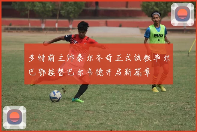 多特前主帅泰尔齐奇正式执教毕尔巴鄂接替巴尔韦德开启新篇章