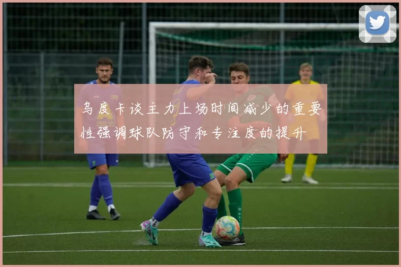 乌度卡谈主力上场时间减少的重要性强调球队防守和专注度的提升