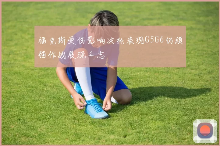 福克斯受伤影响次轮表现G5G6仍顽强作战展现斗志
