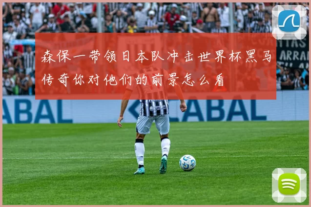 森保一带领日本队冲击世界杯黑马传奇你对他们的前景怎么看
