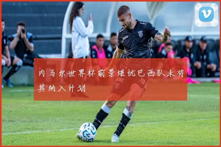内马尔世界杯前景堪忧巴西队未将其纳入计划
