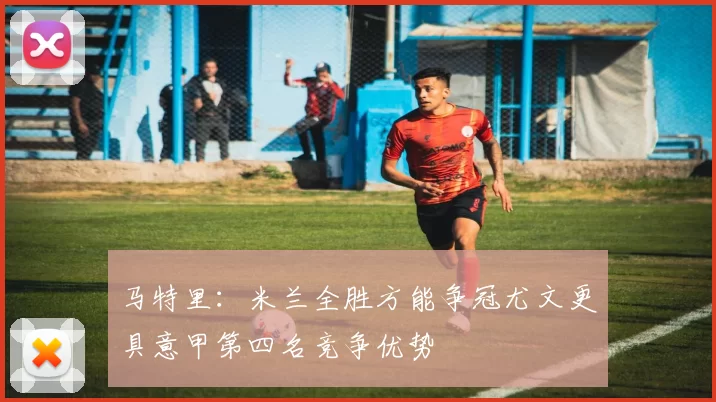 马特里：米兰全胜方能争冠尤文更具意甲第四名竞争优势