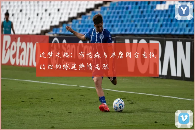 追梦之路：布伦森与库詹同台竞技的纽约球迷热情高涨