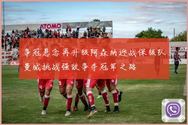 争冠悬念再升级阿森纳迎战保级队曼城挑战强敌争夺冠军之路