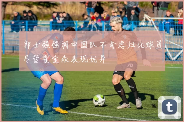 郭士强强调中国队不考虑归化球员尽管霍金森表现优异