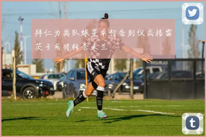 拜仁为离队球星举行告别仪式格雷茨卡或将转会米兰