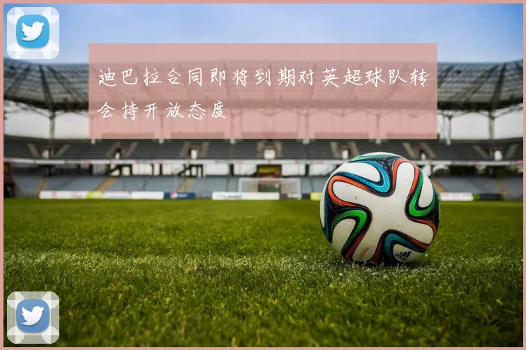 迪巴拉合同即将到期对英超球队转会持开放态度