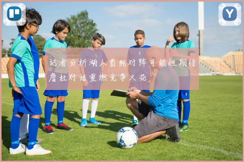 记者分析湖人首轮对阵可能性期待詹杜对话重燃竞争火花