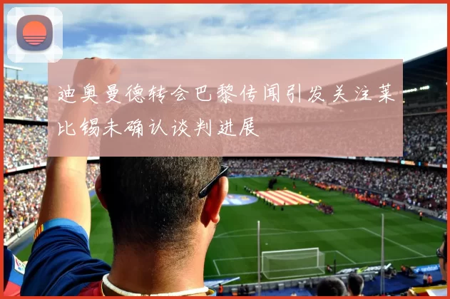 迪奥曼德转会巴黎传闻引发关注莱比锡未确认谈判进展