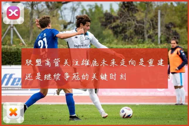 联盟高管关注雄鹿未来走向是重建还是继续争冠的关键时刻