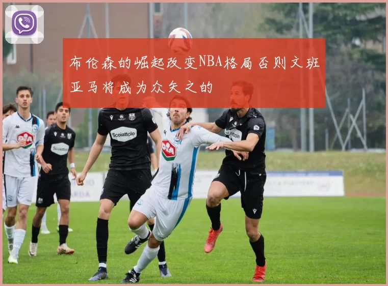 布伦森的崛起改变NBA格局否则文班亚马将成为众矢之的