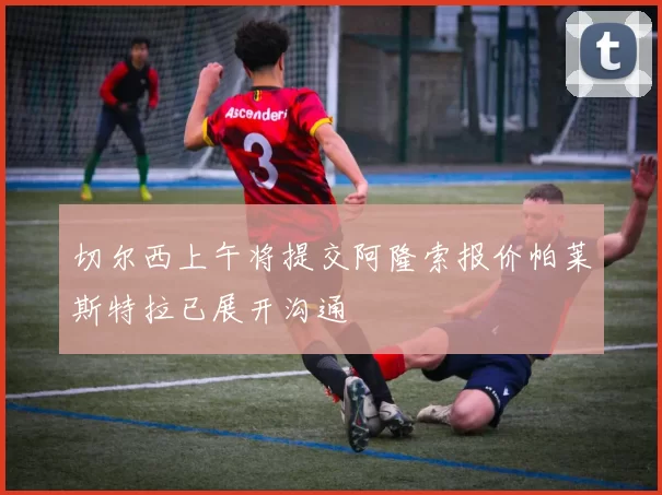 切尔西上午将提交阿隆索报价帕莱斯特拉已展开沟通