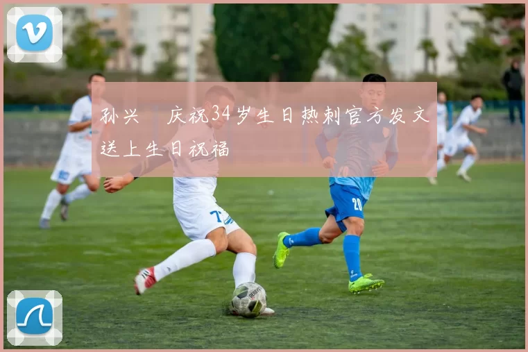 孙兴慜庆祝34岁生日热刺官方发文送上生日祝福