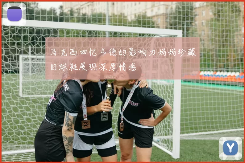 马克西回忆韦德的影响力妈妈珍藏旧球鞋展现深厚情感