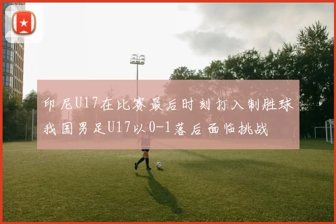 印尼U17在比赛最后时刻打入制胜球我国男足U17以0-1落后面临挑战